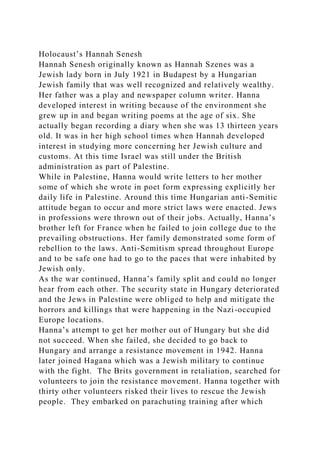 Holocaust’s Hannah Senesh
Hannah Senesh originally known as Hannah Szenes was a
Jewish lady born in July 1921 in Budapest by a Hungarian
Jewish family that was well recognized and relatively wealthy.
Her father was a play and newspaper column writer. Hanna
developed interest in writing because of the environment she
grew up in and began writing poems at the age of six. She
actually began recording a diary when she was 13 thirteen years
old. It was in her high school times when Hannah developed
interest in studying more concerning her Jewish culture and
customs. At this time Israel was still under the British
administration as part of Palestine.
While in Palestine, Hanna would write letters to her mother
some of which she wrote in poet form expressing explicitly her
daily life in Palestine. Around this time Hungarian anti-Semitic
attitude began to occur and more strict laws were enacted. Jews
in professions were thrown out of their jobs. Actually, Hanna’s
brother left for France when he failed to join college due to the
prevailing obstructions. Her family demonstrated some form of
rebellion to the laws. Anti-Semitism spread throughout Europe
and to be safe one had to go to the paces that were inhabited by
Jewish only.
As the war continued, Hanna’s family split and could no longer
hear from each other. The security state in Hungary deteriorated
and the Jews in Palestine were obliged to help and mitigate the
horrors and killings that were happening in the Nazi-occupied
Europe locations.
Hanna’s attempt to get her mother out of Hungary but she did
not succeed. When she failed, she decided to go back to
Hungary and arrange a resistance movement in 1942. Hanna
later joined Hagana which was a Jewish military to continue
with the fight. The Brits government in retaliation, searched for
volunteers to join the resistance movement. Hanna together with
thirty other volunteers risked their lives to rescue the Jewish
people. They embarked on parachuting training after which
 