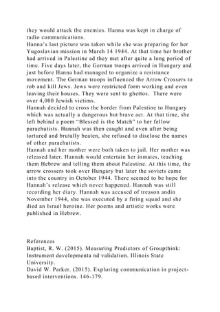 they would attack the enemies. Hanna was kept in charge of
radio communications.
Hanna’s last picture was taken while she was preparing for her
Yugoslavian mission in March 14 1944. At that time her brother
had arrived in Palestine ad they met after quite a long period of
time. Five days later, the German troops arrived in Hungary and
just before Hanna had managed to organize a resistance
movement. The German troops influenced the Arrow Crossers to
rob and kill Jews. Jews were restricted form working and even
leaving their houses. They were sent to ghettos. There were
over 4,000 Jewish victims.
Hannah decided to cross the border from Palestine to Hungary
which was actually a dangerous but brave act. At that time, she
left behind a poem “Blessed is the Match” to her fellow
parachutists. Hannah was then caught and even after being
tortured and brutally beaten, she refused to disclose the names
of other parachutists.
Hannah and her mother were both taken to jail. Her mother was
released later. Hannah would entertain her inmates, teaching
them Hebrew and telling them about Palestine. At this time, the
arrow crossers took over Hungary but later the soviets came
into the country in October 1944. There seemed to be hope for
Hannah’s release which never happened. Hannah was still
recording her diary. Hannah was accused of treason andin
November 1944, she was executed by a firing squad and she
died an Israel heroine. Her poems and artistic works were
published in Hebrew.
References
Baptist, R. W. (2015). Measuring Predictors of Groupthink:
Instrument developmenta nd validation. Illinois State
University.
David W. Parker. (2015). Exploring communication in project-
based interventions. 146-179.
 