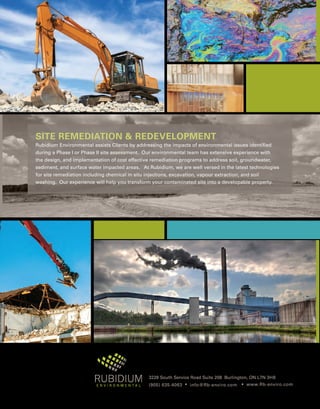 3228 South Service Road Suite 208 Burlington, ON L7N 3H8
(905) 635-4063 • info@Rb-enviro.com • www.Rb-enviro.com
SITE REMEDIATION  REDEVELOPMENT
Rubidium Environmental assists Clients by addressing the impacts of environmental issues identified
during a Phase I or Phase II site assessment. Our environmental team has extensive experience with
the design, and implementation of cost effective remediation programs to address soil, groundwater,
sediment, and surface water impacted areas. At Rubidium, we are well versed in the latest technologies
for site remediation including chemical in situ injections, excavation, vapour extraction, and soil
washing. Our experience will help you transform your contaminated site into a developable property.
 