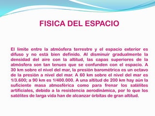 FISICA DEL ESPACIO
El límite entre la atmósfera terrestre y el espacio exterior es
difuso y no está bien definido. Al disminuir gradualmente la
densidad del aire con la altitud, las capas superiores de la
atmósfera son tan tenues que se confunden con el espacio. A
30 km sobre el nivel del mar, la presión barométrica es un octavo
de la presión a nivel del mar. A 60 km sobre el nivel del mar es
1/3.600; a 90 km es 1/400.000. A una altitud de 200 km hay aún la
suficiente masa atmosférica como para frenar los satélites
artificiales, debido a la resistencia aerodinámica, por lo que los
satélites de larga vida han de alcanzar órbitas de gran altitud.
 