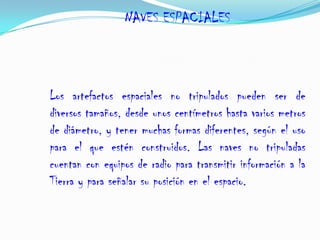 NAVES ESPACIALES
Los artefactos espaciales no tripulados pueden ser de
diversos tamaños, desde unos centímetros hasta varios metros
de diámetro, y tener muchas formas diferentes, según el uso
para el que estén construidos. Las naves no tripuladas
cuentan con equipos de radio para transmitir información a la
Tierra y para señalar su posición en el espacio.
 