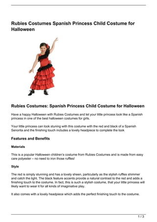 Rubies Costumes Spanish Princess Child Costume for
Halloween




Rubies Costumes: Spanish Princess Child Costume for Halloween
Have a happy Halloween with Rubies Costumes and let your little princess look like a Spanish
princess in one of the best halloween costumes for girls.

Your little princess can look stuning with this costume with the red and black of a Spanish
Senorita and the finishing touch includes a lovely headpiece to complete the look

Features and Benefits

Materials

This is a popular Halloween children’s costume from Rubies Costumes and is made from easy
care polyester – no need to iron those ruffles!

Style

The red is simply stunning and has a lovely sheen, particularly as the stylish ruffles shimmer
and catch the light. The black feature accents provide a natural contrast to the red and adds a
finishing touch to the costume. In fact, this is such a stylish costume, that your little princess will
likely want to wear it for all kinds of imaginiative play.

It also comes with a lovely headpiece which adds the perfect finishing touch to the costume.




                                                                                                 1/3
 