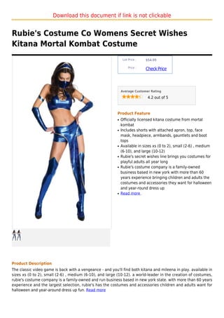 Download this document if link is not clickable


Rubie's Costume Co Womens Secret Wishes
Kitana Mortal Kombat Costume
                                                               List Price :   $54.99

                                                                   Price :
                                                                              Check Price



                                                              Average Customer Rating

                                                                               4.2 out of 5



                                                          Product Feature
                                                          q   Officially licensed kitana costume from mortal
                                                              kombat
                                                          q   Includes shorts with attached apron, top, face
                                                              mask, headpiece, armbands, gauntlets and boot
                                                              tops
                                                          q   Available in sizes xs (0 to 2), small (2-6) , medium
                                                              (6-10), and large (10-12)
                                                          q   Rubie's secret wishes line brings you costumes for
                                                              playful adults all year long
                                                          q   Rubie's costume company is a family-owned
                                                              business based in new york with more than 60
                                                              years experience bringing children and adults the
                                                              costumes and accessories they want for halloween
                                                              and year-round dress up
                                                          q   Read more




Product Description
The classic video game is back with a vengeance - and you'll find both kitana and mileena in play. available in
sizes xs (0 to 2), small (2-6) , medium (6-10), and large (10-12). a world-leader in the creation of costumes,
rubie's costume company is a family-owned and run business based in new york state. with more than 60 years
experience and the largest selection, rubie's has the costumes and accessories children and adults want for
halloween and year-around dress up fun. Read more
 