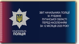 НАЦІОНАЛЬНА
ПОЛІЦІЯ
ЗВІТ НАЧАЛЬНИКА ПОЛІЦІЇ
М. РУБІЖНЕ
ЛУГАНСЬКОЇ ОБЛАСТІ
ПЕРЕД НАСЕЛЕННЯМ
ЗА 12 МІСЯЦІВ 2020 РОКУ
 