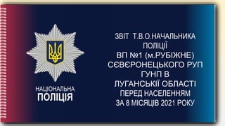 НАЦІОНАЛЬНА
ПОЛІЦІЯ
ЗВІТ Т.В.О.НАЧАЛЬНИКА
ПОЛІЦІЇ
ВП №1 (м.РУБІЖНЕ)
СЄВЄРОНЕЦЬКОГО РУП
ГУНП В
ЛУГАНСЬКІЇ ОБЛАСТІ
ПЕРЕД НАСЕЛЕННЯМ
ЗА 8 МІСЯЦІВ 2021 РОКУ
 