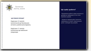 Безпечне
житло, оселя
-Продовжити роботу серед населення з
доведення інформації, як не стати
жертвою шахраїв.
- Провести інформаційну кампанію,
спрямовану на захист персональних
даних громадян від шахраїв;
Що треба зробити?
Надіслано 18 запитів
(клопотання) до банківських
установ у рамках розслідувань.
Надіслано 47 запитів
(клопотань) до мобільних
операторів.
ЩО РОБИЛА ПОЛІЦІЯ?
 
