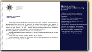 Безпечні
дороги
ПРИКЛАДИ ДТП Й РОБОТИ
ПОЛІЦІЇ ЗА НИМИ
06.04.2021 року до ЧЧ ВП №1 Сєвєродонецького РУП надійшло повідомлення від
фельдшера ШМД, про те, що за адресою: м. Рубіжне, на перехресті вул. Іванова та
вул. Б. Хмельницького сталося ДТП з потерпілими між автомобілем ВАЗ 21063, який
рухався по вул. Іванова в бік вул. І. Богуна, та мопедом Хонда Джордо без державних
номерів, який не надав перевагу у русі вищевказаному автомобілю.
В наслідок ДТП водій автомобілю отримав тілесні ушкодження.
Вказану інформацію зареєстровано до ІТС ВП №1 Сєвєродонецького РУП за № 2948
від 06.04.2021.
Даний факт було внесено до ЄРДР за ч.1 ст.286 КК України.
Поліція своєчасно прибула на місце події, забезпечила направлення постраждалого
до лікувального закладу, оформила ДТП.
-Відновити, або нанести дорожню
розмітку, в тому числі пішохідних
переходів
- Встановити обмежувачі швидкості
(“ліжачи поліцейські”) біля
загальноосвітніх шкіл № 3 та 8, та
магазину «Сім’я»
- Встановити світлофор або переглянути
питання встановлення відповідних
дорожніх знаків (або їх поновлення) на
наступних ділянках (перехрестях):
-«вул.Іванова – вул.Мєндєлєєва»
-«вул. Іванова – Б.Хмельницького»
Що треба зробити
для покращання безпеки руху
в районі
 