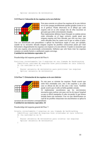 Aplicar secuencia de movimientos
    }

3.5.5 Paso 6: Colocación de las esquinas en la cara Inferior

                                     Este paso consiste en colocar las esquinas de la cara inferior
                                     en su sitio aunque posiblemente queden giradas (como se ve
                                     en el grafico). Puede observarse en el dibujo que cada
                                     esquina está en su sitio aunque dos de ellas necesitan un
                                     giro para que estén correctamente situadas.
                                     Para implementar debimos hacer hincapié en cuántas piezas
                                     están colocadas en el lugar correcto, puede pasar que
                                     ninguna esquina esté bien ubicada; que sólo sea una o que
                                     estén ubicadas bien las cuatro con lo que se saltea el paso.
Una vez identificado esto procedimos a aplicar las heurísticas según el caso, por ejemplo,
cuando no se encuentre ubicada ninguna esquina las posibles correcciones pasan por rotar
horizontal o diagonalmente las esquinas con respecto a la cara inferior. Cuando se encuentre que
solo una esquina esta posicionada correctamente, hallamos que solo basta rotar las esquinas
restantes en sentido horario o antihorario según convenga.
Cantidad de movimientos esperados: 11

Pseudocódigo del esquema general del Paso 6:

Posiciona correctamente las 4 esquinas en una llamada de backtracking
   Identificar cantidad de esquinas bien posicionadas en cara inferior
   Si (la cantidad no es 4)
   {
      Buscar secuencia de movimientos para posicionar las esquinas
      Aplicar secuencia de movimientos
   }

3.5.6 Paso 7: Orientación de las esquinas en la cara Inferior

                                 En este paso se orientan las esquinas. Puede ocurrir que
                                 estén bien orientadas cero, una o dos esquinas y en cada
                                 caso se ubican de dos en dos una o dos veces. También
                                 puede ocurrir que el cubo ya halla quedado armado.
                                 Al implementar encontramos que los movimientos
                                 necesarios para realizar este paso son los de mayor longitud
                                 ya que es difícil manipular el cubo sin perder lo que hemos
                                 armado hasta este momento. Una vez que identificamos en
                                 cual de las posibles situaciones nos encontramos se aplica la
secuencia de movimientos correspondiente.
Cantidad de movimientos esperados: 24

Pseudocódigo del esquema general del Paso 7:

Orienta correctamente 2 esquinas en una llamada de backtracking
   Identificar cantidad de esquinas bien orientadas en cara inferior
   Si (la cantidad no es 4)
   {
      Buscar secuencia de movimientos para orientar las esquinas
      Aplicar secuencia de movimientos
   }




                                                                                         10
 