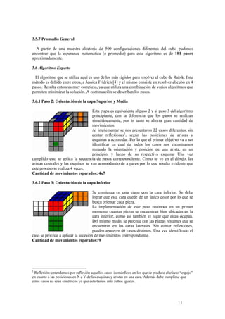 3.5.7 Promedio General

  A partir de una muestra aleatoria de 500 configuraciones diferentes del cubo pudimos
encontrar que la esperanza matemática (o promedio) para este algoritmo es de 101 pasos
aproximadamente.

3.6 Algoritmo Experto

  El algoritmo que se utiliza aquí es uno de los más rápidos para resolver el cubo de Rubik. Este
método es debido entre otros, a Jessica Fridrich [4] y el mismo consiste en resolver el cubo en 4
pasos. Resulta entonces muy complejo, ya que utiliza una combinación de varios algoritmos que
permiten minimizar la solución. A continuación se describen los pasos.

3.6.1 Paso 2: Orientación de la capa Superior y Media

                                     Esta etapa es equivalente al paso 2 y al paso 3 del algoritmo
                                     principiante, con la diferencia que los pasos se realizan
                                     simultáneamente, por lo tanto se ahorra gran cantidad de
                                     movimientos.
                                     Al implementar se nos presentaron 22 casos diferentes, sin
                                     contar reflexiones1, según las posiciones de aristas y
                                     esquinas a acomodar. Por lo que el primer objetivo va a ser
                                     identificar en cual de todos los casos nos encontramos
                                     mirando la orientación y posición de una arista, en un
                                     principio, y luego de su respectiva esquina. Una vez
cumplido esto se aplica la secuencia de pasos correspondiente. Como se ve en el dibujo, las
aristas centrales y las esquinas se van acomodando de a pares por lo que resulta evidente que
este proceso se realiza 4 veces.
Cantidad de movimientos esperados: 4x7

3.6.2 Paso 3: Orientación de la capa Inferior

                                     Se comienza en esta etapa con la cara inferior. Se debe
                                     lograr que esta cara quede de un único color por lo que se
                                     busca orientar cada pieza.
                                     La implementación de este paso reconoce en un primer
                                     momento cuantas piezas se encuentran bien ubicadas en la
                                     cara inferior, como así también el lugar que estas ocupan.
                                     Del mismo modo, se procede con las piezas restantes que se
                                     encuentran en las caras laterales. Sin contar reflexiones,
                                     pueden aparecer 40 casos distintos. Una vez identificado el
caso se procede a aplicar la sucesión de movimientos correspondiente.
Cantidad de movimientos esperados: 9




1
 Reflexión: entendemos por reflexión aquellos casos isomórficos en los que se produce el efecto “espejo”
en cuanto a las posiciones en X e Y de las esquinas y aristas en una cara. Además debe cumplirse que
estos casos no sean simétricos ya que estaríamos ante cubos iguales.




                                                                                              11
 