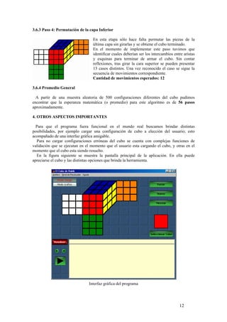 3.6.3 Paso 4: Permutación de la capa Inferior

                                  En esta etapa sólo hace falta permutar las piezas de la
                                  última capa sin girarlas y se obtiene el cubo terminado.
                                  En el momento de implementar este paso tuvimos que
                                  identificar cuales deberían ser los intercambios entre aristas
                                  y esquinas para terminar de armar el cubo. Sin contar
                                  reflexiones, tras girar la cara superior se pueden presentar
                                  13 casos distintos. Una vez reconocido el caso se sigue la
                                  secuencia de movimientos correspondiente.
                                  Cantidad de movimientos esperados: 12

3.6.4 Promedio General

  A partir de una muestra aleatoria de 500 configuraciones diferentes del cubo pudimos
encontrar que la esperanza matemática (o promedio) para este algoritmo es de 56 pasos
aproximadamente.

4. OTROS ASPECTOS IMPORTANTES

  Para que el programa fuera funcional en el mundo real buscamos brindar distintas
posibilidades, por ejemplo cargar una configuración de cubo a elección del usuario; esto
acompañado de una interfaz gráfica amigable.
  Para no cargar configuraciones erróneas del cubo se cuenta con complejas funciones de
validación que se ejecutan en el momento que el usuario esta cargando el cubo, y otras en el
momento que el cubo esta siendo resuelto.
  En la figura siguiente se muestra la pantalla principal de la aplicación. En ella puede
apreciarse el cubo y las distintas opciones que brinda la herramienta.




                                Interfaz gráfica del programa




                                                                                      12
 