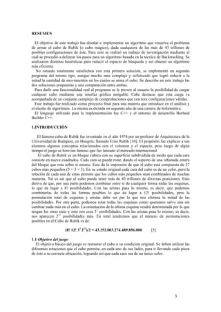 RESUMEN

  El objetivo de este trabajo fue diseñar e implementar un algoritmo que resuelva el problema
de armar el cubo de Rubik (o cubo mágico), dada cualquiera de las más de 43 trillones de
posibles configuraciones de éste. Para esto se realizó un trabajo de investigación mediante el
cual se procedió a delinear los pasos para un algoritmo basado en la técnica de Backtracking. Se
analizaron distintas heurísticas para reducir el espacio de búsqueda y así obtener un algoritmo
más eficiente.
   No estando totalmente satisfechos con esta primera solución, se implementó un segundo
programa del mismo tipo, aunque mucho más complejo y sofisticado que logró reducir a la
mitad la cantidad de movimientos en los cuales se arma el cubo. Se describe en este trabajo las
dos soluciones propuestas y una comparación entre ambas.
  Para darle una funcionalidad real al programa se le provee al usuario la posibilidad de cargar
cualquier cubo mediante una interfaz gráfica amigable. Cabe destacar que esta carga va
acompañada de un conjunto complejo de comprobaciones que cerciora configuraciones válidas.
  Este trabajo fue realizado como proyecto final para una materia que introduce en el análisis y
el diseño de algoritmos. La misma es dictada en segundo año de una carrera de Informática.
  El lenguaje utilizado para la implementación fue C++ y el entorno de desarrollo Borland
Builder C++.

1.INTRODUCCIÓN

   El famoso cubo de Rubik fue inventado en el año 1974 por un profesor de Arquitectura de la
Universidad de Budapest, en Hungría, llamado Erno Rubik [10]. El propósito fue explicar a sus
alumnos algunos conceptos relacionados con el volumen y el espacio, pero luego de algún
tiempo el juego se hizo tan famoso que fue lanzado al mercado internacional.
    El cubo de Rubik es un bloque cúbico con su superficie subdividida de modo que cada cara
consiste en nueve cuadrados. Cada cara se puede rotar, dando el aspecto de una rebanada entera
del bloque que rota sobre sí mismo. Esto da la impresión de que el cubo está compuesto de 27
cubos más pequeños (3 × 3 × 3). En su estado original cada cara del cubo es de un color, pero la
rotación de cada una de estas permite que los cubos más pequeños sean combinados de muchas
maneras. Tal es así que el cubo puede tener más de 43 trillones de diversas posiciones. Esto
deriva de que, por una parte podemos combinar entre sí de cualquier forma todas las esquinas,
lo que da lugar a 8! posibilidades. Con las aristas pasa lo mismo, es decir, que podemos
combinarlas de todas las formas posibles lo que da lugar a 12! posibilidades, pero la
permutación total de esquinas y aristas debe ser par lo que nos elimina la mitad de las
posibilidades. Por otra parte, podemos rotar todas las esquinas como queramos salvo una sin
cambiar nada más en el cubo. La orientación de la última esquina vendrá determinada por la que
tengan las otras siete y esto nos crea 37 posibilidades. Con las aristas pasa lo mismo, es decir,
nos aparecen 211 posibilidades más. En total tendremos que el número de permutaciones
posibles en el Cubo de Rubik es de:

                     (8! 12! 37 211)/2 = 43.252.003.274.489.856.000       [5]

1.1 Objetivo del juego
   El objetivo básico del juego es restaurar el cubo a su condición original. Se deben utilizar las
diferentes rotaciones que el cubo permite, en cada uno de sus lados, para ir llevando cada pieza
de éste a su correcta ubicación, logrando así que cada cara sea de un único color.




                                                                                         3
 