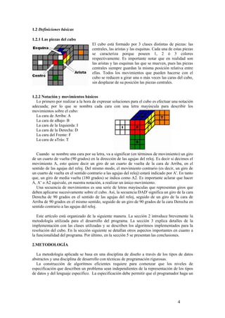 1.2 Definiciones básicas

1.2.1 Las piezas del cubo
                                     El cubo está formado por 3 clases distintas de piezas: las
                                     centrales, las aristas y las esquinas. Cada una de estas piezas
                                     se caracteriza porque poseen 1, 2 ó 3 colores
                                     respectivamente. Es importante notar que en realidad son
                                     las aristas y las esquinas las que se mueven, pues las piezas
                                     centrales siempre guardan la misma posición relativa entre
                                     ellas. Todos los movimientos que pueden hacerse con el
                                     cubo se reducen a girar una o más veces las caras del cubo,
                                     sin desplazar de su posición las piezas centrales.


1.2.2 Notación y movimientos básicos
   Lo primero por realizar a la hora de expresar soluciones para el cubo es efectuar una notación
adecuada; por lo que se nombra cada cara con una letra mayúscula para describir los
movimientos sobre el cubo:
   La cara de Arriba: A
   La cara de aBajo: B
   La cara de la Izquierda: I
   La cara de la Derecha: D
   La cara del Frente: F
   La cara de aTrás: T


  Cuando se nombre una cara por su letra, va a significar (en términos de movimiento) un giro
de un cuarto de vuelta (90 grados) en la dirección de las agujas del reloj. Es decir si decimos el
movimiento A, esto quiere decir un giro de un cuarto de vuelta de la cara de Arriba, en el
sentido de las agujas del reloj. Del mismo modo, el movimiento contrario (es decir, un giro de
un cuarto de vuelta en el sentido contrario a las agujas del reloj) estará indicado por A'. En tanto
que, un giro de media vuelta (180 grados) se indica como A2. Es importante aclarar que hacer
A, A’ o A2 equivale, en nuestra notación, a realizar un único movimiento.
  Una secuencia de movimientos es una serie de letras mayúsculas que representan giros que
deben aplicarse sucesivamente sobre el cubo. Así, la secuencia DAD' significa un giro de la cara
Derecha de 90 grados en el sentido de las agujas del reloj, seguido de un giro de la cara de
Arriba de 90 grados en el mismo sentido, seguido de un giro de 90 grados de la cara Derecha en
sentido contrario a las agujas del reloj.

   Este artículo está organizado de la siguiente manera. La sección 2 introduce brevemente la
metodología utilizada para el desarrollo del programa. La sección 3 explica detalles de la
implementación con las clases utilizadas y se describen los algoritmos implementados para la
resolución del cubo. En la sección siguiente se detallan otros aspectos importantes en cuanto a
la funcionalidad del programa. Por último, en la sección 5 se presentan las conclusiones.

2.METODOLOGÍA

  La metodología aplicada se basa en una disciplina de diseño a través de los tipos de datos
abstractos y una disciplina de desarrollo con técnicas de programación rigurosas.
  La construcción de algoritmos eficientes requiere para comenzar que los niveles de
especificación que describen un problema sean independientes de la representación de los tipos
de datos y del lenguaje específico. La especificación debe permitir que el programador haga un




                                                                                          4
 