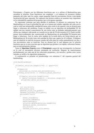 Principiante y Experto son las diferentes heurísticas que va a utilizar el Backtracking para
encontrar la solución. Estas heurísticas son complejas y se traducen en reconocer estados
puntuales del cubo, ante los cuales, seguir pequeñas listas de movimientos llevan a una rápida
localización del paso siguiente. Por supuesto esta técnica conlleva un aumento muy importante
en la velocidad de respuesta del programa, que es de apenas segundos.
   Es importante comentar que para abordar el problema, lo primero en construirse fue un
Backtracking en el que la prioridad fue que no se pasara por estados repetidos del cubo con lo
cual se cortó una innumerable cantidad de ramas, pero como es de suponer, esto no alcanzó para
llegar a soluciones del problema. Luego se trabajó con un algoritmo de profundidad 20. Se
adoptó esto por nuestro conocimiento de una teoría (aún no probada matemáticamente) que
afirma que cualquier cubo puede ser resuelto en no más de 20 movimientos [13]. Puede suceder
pensar equivocadamente que construyendo un Backtracking de profundidad 20 bastaría para
llegar a soluciones. Esto es cierto, pero también de la teoría deriva de forma directa que un
Backtracking de 20 niveles tiene una cantidad de hijos que supera los 43 trillones. Viéndonos
ante tal situación se trató de reconocer estados del cubo para los cuales puntualmente con dos o
tres movimientos estos se resolvían. Esto no alcanzó por lo cual optamos por la solución
heurística que no es otra cosa mas que un algoritmo que produce con rapidez soluciones buenas,
pero no necesariamente óptimas.
   Tanto el Algoritmo Experto como el Principiante surgen de una investigación vía Internet
en la cual se encontraron diversas estrategias de resolución. Después de interiorizarnos
profundamente con cada una de las soluciones propuestas y de mezclar y probar entre varios
métodos se arribó a los algoritmos propuestos.
   A continuación se presenta un pseudocódigo con estructura C del esquema general del
backtracking:

void backtracking()
{
  if((mejor_solucion.lenght()==0) || (paso==1))
  {
    if(paso==1)
      reconocer_si_faltan_dos_movimientos();
    if((hay_solucion()) || (termino_Algun_Paso()))
    {
      if((mejor_solucion.lenght()==0)
      || (mejor_solucion.lenght() > solucion.lenght()))
        actualizar_mejor_solucion();
    }
    else
    {
       int nro_hijo=1;
       Movimiento mov;
       generar_hijos_con_poda();
       obtener_hijo(nro_hijo,&mov);
       while(mov!=null)
       {
          mover_cara(mov);
          solucion.add(mov);
          backtracking();
          solucion.delete(solucion.lenght());
          deshacer_mover_cara(mov);
          nro_hijo++;
          obtener_hijo(nro_hijo,&mov);
       }
    }
  }
}




                                                                                      6
 