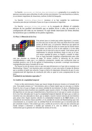 La función reconocer_si_faltan_dos_movimientos() comprueba si se cumplen los
patrones necesarios para solucionar el cubo con dos movimientos. Con esta heurística se ahorra,
en un número importante de situaciones, realizar el árbol de búsqueda.

  La función termino_Algun_Paso() reconoce si se han cumplido las condiciones
necesarias para dar por terminado el paso en el que se encuentra el algoritmo.

   La función generar_hijos_con_poda() es la encargada de obtener el conjunto
mínimo de los posibles movimientos que se podrán llevar a cabo, de acuerdo a la
configuración del cubo en esa instancia. Es aquí donde intervienen de forma absoluta
las heurísticas que se detallan en los puntos siguientes.

3.3 Paso 1: Obtención de la Cruz

                                  Este primer paso es común para ambos algoritmos y consiste,
                                  en crear una cruz en una cara. Para esto basta llevar las cuatro
                                  aristas, de dicha cara, a su posición. Obsérvese que aparte de
                                  formar la cruz se debe de tener en cuenta que las aristas tienen
                                  dos colores, un color es el de la cara superior y el otro debe
                                  coincidir con el color de la cara en común. Vale aclarar que al
                                  implementar la solución decidimos elegir la cara en la que,
                                  con menor cantidad de pasos, se llegará a cumplir la etapa.
                                  Esto se logra haciendo complejas comprobaciones para cada
cara que efectúan un sistema de pago. El mismo verifica la ubicación de las aristas
correspondientes a cada cara y su respectiva orientación; cuando esta verificación tiene un
resultado positivo, con el fin de agilizar el backtracking se procede a restringir movimientos
contraproducentes para el armado de la cruz.
   Por buscar la cruz de menor costo es que este paso del proceso es el que más se asemeja a un
Backtracking “clásico” (sin heurística pero con poda) y es por esta razón el tiempo de demora
que se produce al pedir una solución. Luego se deriva la importante afirmación de que el costo
computacional del algoritmo de resolución del cubo es igual al costo computacional de este
paso.
Cantidad de movimientos esperados: 7

3.4 Análisis de complejidad temporal

   Como se dijo anteriormente el paso que mayor tiempo de proceso insume es el armado de la
cruz. Esta puede armarse en 7 movimientos, pero es bueno repetir que en este paso se intenta
buscar la cruz a la que se llegue con menor cantidad de movimientos. Es decir, el Backtracking
busca soluciones hasta localizar una aceptable según nuestro criterio. El código utilizado dentro
del algoritmo no son mas que comprobaciones y heurísticas (en el caso que se cuente con piezas
de la cruz bien ubicadas) por lo que la complejidad temporal depende del lapso que se tarde en
encontrar una cruz adecuada (es decir, que se adapte a nuestro numero máximo de movimientos
para armar ésta). Según nuestros cálculos la complejidad temporal es de O(jk) donde j es la
cantidad de movimientos (hijos) posibles y k la cantidad de niveles del Backtracking (que más
concretamente es, en nuestro caso, la cantidad final de movimientos que se necesitan para dar
por concluido el paso). Vale aclarar que este j cambia de un nivel a otro con una variación que
tiende siempre a disminuir a medida que aumenta el k, esto es, debido a las podas y
restricciones que se generan al ir ubicando las aristas en la cruz.




                                                                                        7
 
