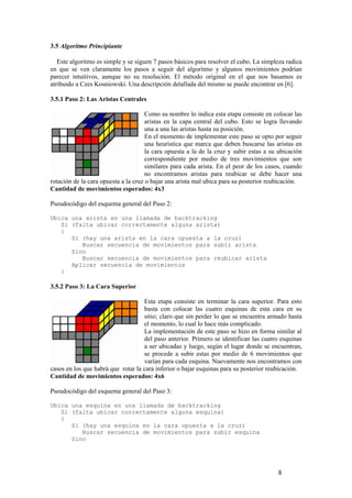 3.5 Algoritmo Principiante

   Este algoritmo es simple y se siguen 7 pasos básicos para resolver el cubo. La simpleza radica
en que se ven claramente los pasos a seguir del algoritmo y algunos movimientos podrían
parecer intuitivos, aunque no su resolución. El método original en el que nos basamos es
atribuido a Czes Kosniowski. Una descripción detallada del mismo se puede encontrar en [6].

3.5.1 Paso 2: Las Aristas Centrales

                                      Como su nombre lo indica esta etapa consiste en colocar las
                                      aristas en la capa central del cubo. Esto se logra llevando
                                      una a una las aristas hasta su posición.
                                      En el momento de implementar este paso se opto por seguir
                                      una heurística que marca que deben buscarse las aristas en
                                      la cara opuesta a la de la cruz y subir estas a su ubicación
                                      correspondiente por medio de tres movimientos que son
                                      similares para cada arista. En el peor de los casos, cuando
                                      no encontramos aristas para reubicar se debe hacer una
rotación de la cara opuesta a la cruz o bajar una arista mal ubica para su posterior reubicación.
Cantidad de movimientos esperados: 4x3

Pseudocódigo del esquema general del Paso 2:

Ubica una arista en una llamada de backtracking
   Si (falta ubicar correctamente alguna arista)
   {
      Si (hay una arista en la cara opuesta a la cruz)
         Buscar secuencia de movimientos para subir arista
      Sino
         Buscar secuencia de movimientos para reubicar arista
      Aplicar secuencia de movimientos
   }

3.5.2 Paso 3: La Cara Superior

                                    Esta etapa consiste en terminar la cara superior. Para esto
                                    basta con colocar las cuatro esquinas de esta cara en su
                                    sitio; claro que sin perder lo que se encuentra armado hasta
                                    el momento, lo cual lo hace más complicado.
                                    La implementación de este paso se hizo en forma similar al
                                    del paso anterior. Primero se identifican las cuatro esquinas
                                    a ser ubicadas y luego, según el lugar donde se encuentran,
                                    se procede a subir estas por medio de 6 movimientos que
                                    varían para cada esquina. Nuevamente nos encontramos con
casos en los que habrá que rotar la cara inferior o bajar esquinas para su posterior reubicación.
Cantidad de movimientos esperados: 4x6

Pseudocódigo del esquema general del Paso 3:

Ubica una esquina en una llamada de backtracking
   Si (falta ubicar correctamente alguna esquina)
   {
      Si (hay una esquina en la cara opuesta a la cruz)
         Buscar secuencia de movimientos para subir esquina
      Sino




                                                                                        8
 