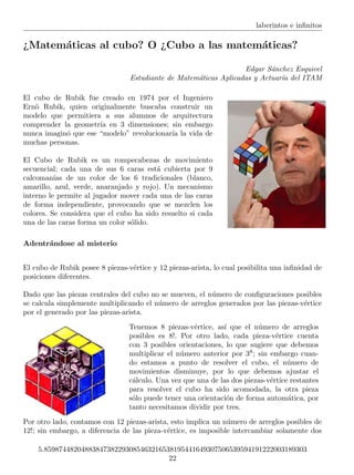 laberintos e inﬁnitos

¿Matem´ticas al cubo? O ¿Cubo a las matem´ticas?
      a                                  a

                                                                  Edgar S´nchez Esquivel
                                                                          a
                                 Estudiante de Matem´ticas Aplicadas y Actuar´ del ITAM
                                                    a                        ıa

El cubo de Rubik fue creado en 1974 por el Ingeniero
Ern¨ Rubik, quien originalmente buscaba construir un
   o
modelo que permitiera a sus alumnos de arquitectura
comprender la geometr´ en 3 dimensiones; sin embargo
                      ıa
nunca imagin´ que ese “modelo” revolucionar´ la vida de
            o                              ıa
muchas personas.

El Cubo de Rubik es un rompecabezas de movimiento
secuencial; cada una de sus 6 caras est´ cubierta por 9
                                         a
calcoman´ de un color de los 6 tradicionales (blanco,
          ıas
amarillo, azul, verde, anaranjado y rojo). Un mecanismo
interno le permite al jugador mover cada una de las caras
de forma independiente, provocando que se mezclen los
colores. Se considera que el cubo ha sido resuelto si cada
una de las caras forma un color s´lido.
                                 o

Adentr´ndose al misterio
      a


El cubo de Rubik posee 8 piezas-v´rtice y 12 piezas-arista, lo cual posibilita una inﬁnidad de
                                 e
posiciones diferentes.

Dado que las piezas centrales del cubo no se mueven, el n´mero de conﬁguraciones posibles
                                                         u
se calcula simplemente multiplicando el n´mero de arreglos generados por las piezas-v´rtice
                                         u                                           e
por el generado por las piezas-arista.
                                 Tenemos 8 piezas-v´rtice, as´ que el n´mero de arreglos
                                                     e        ı          u
                                 posibles es 8!. Por otro lado, cada pieza-v´rtice cuenta
                                                                               e
                                 con 3 posibles orientaciones, lo que sugiere que debemos
                                 multiplicar el n´mero anterior por 38 ; sin embargo cuan-
                                                 u
                                 do estamos a punto de resolver el cubo, el n´mero de
                                                                                   u
                                 movimientos disminuye, por lo que debemos ajustar el
                                 c´lculo. Una vez que una de las dos piezas-v´rtice restantes
                                  a                                          e
                                 para resolver el cubo ha sido acomodada, la otra pieza
                                 s´lo puede tener una orientaci´n de forma autom´tica, por
                                  o                            o                   a
                                 tanto necesitamos dividir por tres.
Por otro lado, contamos con 12 piezas-arista, esto implica un n´mero de arreglos posibles de
                                                                u
12!; sin embargo, a diferencia de las pieza-v´rtice, es imposible intercambiar solamente dos
                                             e

    5.85987448204883847382293085463216538195441649307506539594191222003189303
                                        22
 
