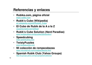 Referencias y enlaces
     • Rubiks.com, página oficial
       www.rubiks.com
     • Rubik’s Cube (Wikipedia)
       en.wikipedia.org/wiki/Rubiks_Cube
     • El Cubo de Rubik de la A a la Z
       usuarios.lycos.es/rubikaz/
     • Rubik’s Cube Solution (Nerd Paradise)
       www.nerdparadise.com/puzzles/333/solution/
     • Speedcubing
       www.speedcubing.com
     • TwistyPuzzles
       www.twistypuzzles.com
     • Mi colección de rompecabezas
       www.microsiervos.com/rompeacabezas.html
     • Spanish Rubik Club (Yahoo Groups)
       http://es.groups.yahoo.com/group/spanishrubiksclub
16
 