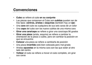 Convenciones

    •   Cubo se refiere al cubo en su conjunto
    •   Las piezas que componen el Cubo son cubitos pueden ser de
        tres tipos: centros, aristas o esquinas (también hay un eje)
    •   Una cara del cubo es cualquiera de sus seis caras de un color
    •   Una capa del cubo son los nueve cubitos de una misma cara
    •   Girar una cara/capa se refiere a girar una cara/capa 90 grados
    •   Girar una pieza (arista, esquina) se refiere a cambiar la
        orientación de la pieza o cubito, pero sin cambiar la posición en
        que se encuentra
    •   Colocar una pieza se refiere a cambiarla de posición
    •   Una pieza invertida está bien colocada pero mal girada
    •   Aristas opuestas en la misma cara son las que están al otro
        lado del centro
    •   Voltear el cubo se refiere a mover el cubo completo, sin girar
        sus caras
3
 