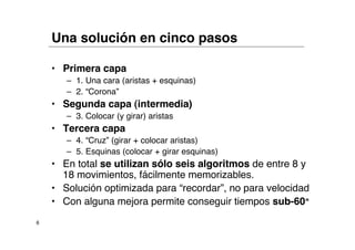 Una solución en cinco pasos

    • Primera capa
       – 1. Una cara (aristas + esquinas)
       – 2. “Corona”
    • Segunda capa (intermedia)
       – 3. Colocar (y girar) aristas
    • Tercera capa
       – 4. “Cruz” (girar + colocar aristas)
       – 5. Esquinas (colocar + girar esquinas)
    • En total se utilizan sólo seis algoritmos de entre 8 y
      18 movimientos, fácilmente memorizables.
    • Solución optimizada para “recordar”, no para velocidad
    • Con alguna mejora permite conseguir tiempos sub-60"
6
 