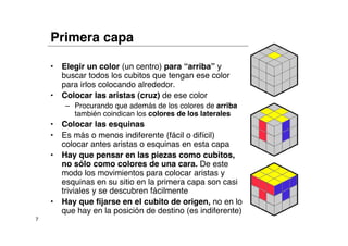 Primera capa

    •   Elegir un color (un centro) para “arriba” y
        buscar todos los cubitos que tengan ese color
        para irlos colocando alrededor.
    •   Colocar las aristas (cruz) de ese color
         – Procurando que además de los colores de arriba
           también coindican los colores de los laterales
    •   Colocar las esquinas
    •   Es más o menos indiferente (fácil o difícil)
        colocar antes aristas o esquinas en esta capa
    •   Hay que pensar en las piezas como cubitos,
        no sólo como colores de una cara. De este
        modo los movimientos para colocar aristas y
        esquinas en su sitio en la primera capa son casi
        triviales y se descubren fácilmente
    •   Hay que fijarse en el cubito de origen, no en lo
        que hay en la posición de destino (es indiferente)
7
 