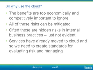 So why use the cloud?
• The benefits are too economically and
  competitively important to ignore
• All of these risks can be mitigated
• Often these are hidden risks in internal
  business practices – just not evident
• Services have already moved to cloud and
  so we need to create standards for
  evaluating risk and managing
 
