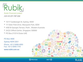 Final Slide

  Rubik Financial Limited
  ABN 51 071 707 232


  •   10/17 Castlereagh St, Sydney, NSW
  •   1/1 Eden Park Drive, Macquarie Park, NSW
  •   4/68 St Georges Terrace, Perth , Western Australia
  •   24/22 Clifford Centre, Singapore 308900
  •   PO Box 213314 Dubai UAE


  PO Box 4808
  Sydney NSW 2001
  Phone: +61 2 9488 4000
  Fax: +61 2 9449 1116
  www.rubik.com.au
 