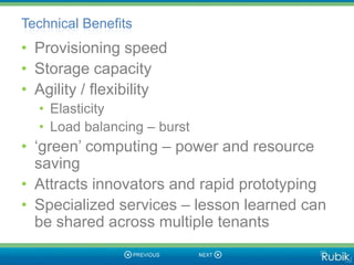 Technical Benefits
• Provisioning speed
• Storage capacity
• Agility / flexibility
  • Elasticity
  • Load balancing – burst
• „green‟ computing – power and resource
  saving
• Attracts innovators and rapid prototyping
• Specialized services – lesson learned can
  be shared across multiple tenants
 