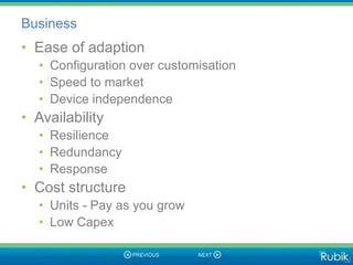 Business
• Ease of adaption
  • Configuration over customisation
  • Speed to market
  • Device independence
• Availability
  • Resilience
  • Redundancy
  • Response
• Cost structure
  • Units - Pay as you grow
  • Low Capex
 