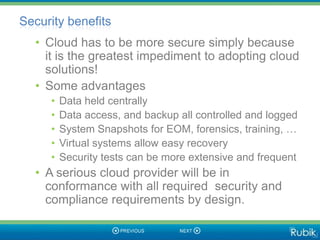 Security benefits
  • Cloud has to be more secure simply because
    it is the greatest impediment to adopting cloud
    solutions!
  • Some advantages
     •   Data held centrally
     •   Data access, and backup all controlled and logged
     •   System Snapshots for EOM, forensics, training, …
     •   Virtual systems allow easy recovery
     •   Security tests can be more extensive and frequent
  • A serious cloud provider will be in
    conformance with all required security and
    compliance requirements by design.
 