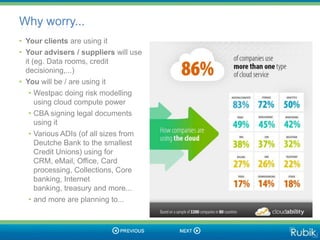 Why worry...
• Your clients are using it
• Your advisers / suppliers will use
  it (eg. Data rooms, credit
  decisioning,...)
• You will be / are using it
    • Westpac doing risk modelling
      using cloud compute power
    • CBA signing legal documents
      using it
    • Various ADIs (of all sizes from
      Deutche Bank to the smallest
      Credit Unions) using for
      CRM, eMail, Office, Card
      processing, Collections, Core
      banking, Internet
      banking, treasury and more...
    • and more are planning to...
 