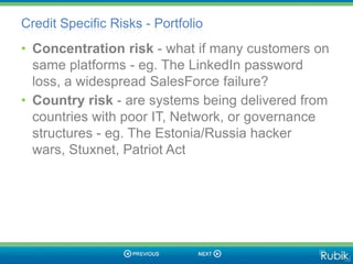 Credit Specific Risks - Portfolio
• Concentration risk - what if many customers on
  same platforms - eg. The LinkedIn password
  loss, a widespread SalesForce failure?
• Country risk - are systems being delivered from
  countries with poor IT, Network, or governance
  structures - eg. The Estonia/Russia hacker
  wars, Stuxnet, Patriot Act
 