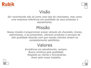 Visão Ser reconhecida não só como uma loja de chocolates, mas como uma empresa-referência em qualidade de seus produtos e atendimento. Missão   Nossa missão é proporcionar prazer através de chocolate, licores, sobremesas, e ao presentear; oferecer produtos e serviços de alta qualidade fazendo com que nossos clientes sintam-se completamente satisfeitos. Valores Excelência em atendimento, sempre. Busca contínua pela qualidade. Respeito ao cliente e funcionários. Amor pelo nosso trabalho. 