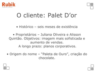 O cliente: Palet D’or   Histórico – seis meses de existência Proprietários – Juliana Oliveira e Alisson Quintão. Objetivos: imagem mais sofisticada e aumento de vendas.  A longo prazo: planos corporativos. Origem do nome – “Paleta de Ouro”, criação do chocolate. 