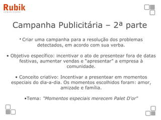 Campanha Publicitária – 2ª parte   Criar uma campanha para a resolução dos problemas detectados, em acordo com sua verba. Objetivo específico: incentivar o ato de presentear fora de datas festivas, aumentar vendas e “apresentar” a empresa à comunidade. Conceito criativo: Incentivar a presentear em momentos especiais do dia-a-dia. Os momentos escolhidos foram: amor, amizade e família. Tema:  "Momentos especiais merecem Palet D'or" 