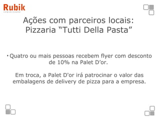 Ações com parceiros locais: Pizzaria “Tutti Della Pasta” Quatro ou mais pessoas recebem flyer com desconto de 10% na Palet D’or.  Em troca, a Palet D'or irá patrocinar o valor das embalagens de delivery de pizza para a empresa. 