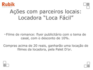 Ações com parceiros locais: Locadora “Loca Fácil” Filme de romance: flyer publicitário com o tema de casal, com o desconto de 10%.   Compras acima de 20 reais, ganharão uma locação de filmes da locadora, pela Palet D’or.  