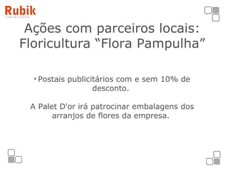 Ações com parceiros locais: Floricultura “Flora Pampulha” Postais publicitários com e sem 10% de desconto.  A Palet D'or irá patrocinar embalagens dos arranjos de flores da empresa.  