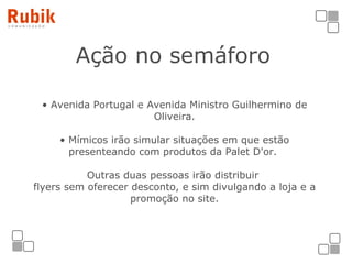Ação no semáforo Avenida Portugal e Avenida Ministro Guilhermino de Oliveira. Mímicos irão simular situações em que estão presenteando com produtos da Palet D'or.  Outras duas pessoas irão distribuir  flyers sem oferecer desconto, e sim divulgando a loja e a promoção no site. 