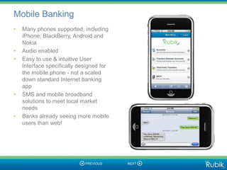 Mobile Banking
•   Many phones supported, including
    iPhone, BlackBerry, Android and
    Nokia
•   Audio enabled
•   Easy to use & intuitive User
    Interface specifically designed for
    the mobile phone - not a scaled
    down standard Internet banking
    app
•   SMS and mobile broadband
    solutions to meet local market
    needs
•   Banks already seeing more mobile
    users than web!
 