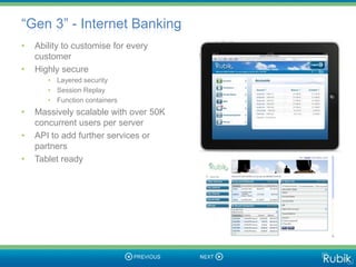 “Gen 3” - Internet Banking
•   Ability to customise for every
    customer
•   Highly secure
       • Layered security
       • Session Replay
       • Function containers
•   Massively scalable with over 50K
    concurrent users per server
•   API to add further services or
    partners
•   Tablet ready
 