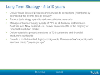 Long Term Strategy - 5 to10 years
•   Deliver lower costs of products and services to consumers (members) by
    decreasing the overall cost of delivery
•   Reduce technology spend to reduce cost-to-income ratio
•   Manage entire technology needs of 75% of all financial institutions in
    Australia and New Zealand – ie. deliver scale benefits to the majority of
    Financial Institution market
•   Deliver specialist product solutions to T24 customers and financial
    institutions worldwide
•   Provide a multi-tenanted, highly configurable ‘Bank-in-a-Box’ capability with
    services priced “pay-as-you-go”
 