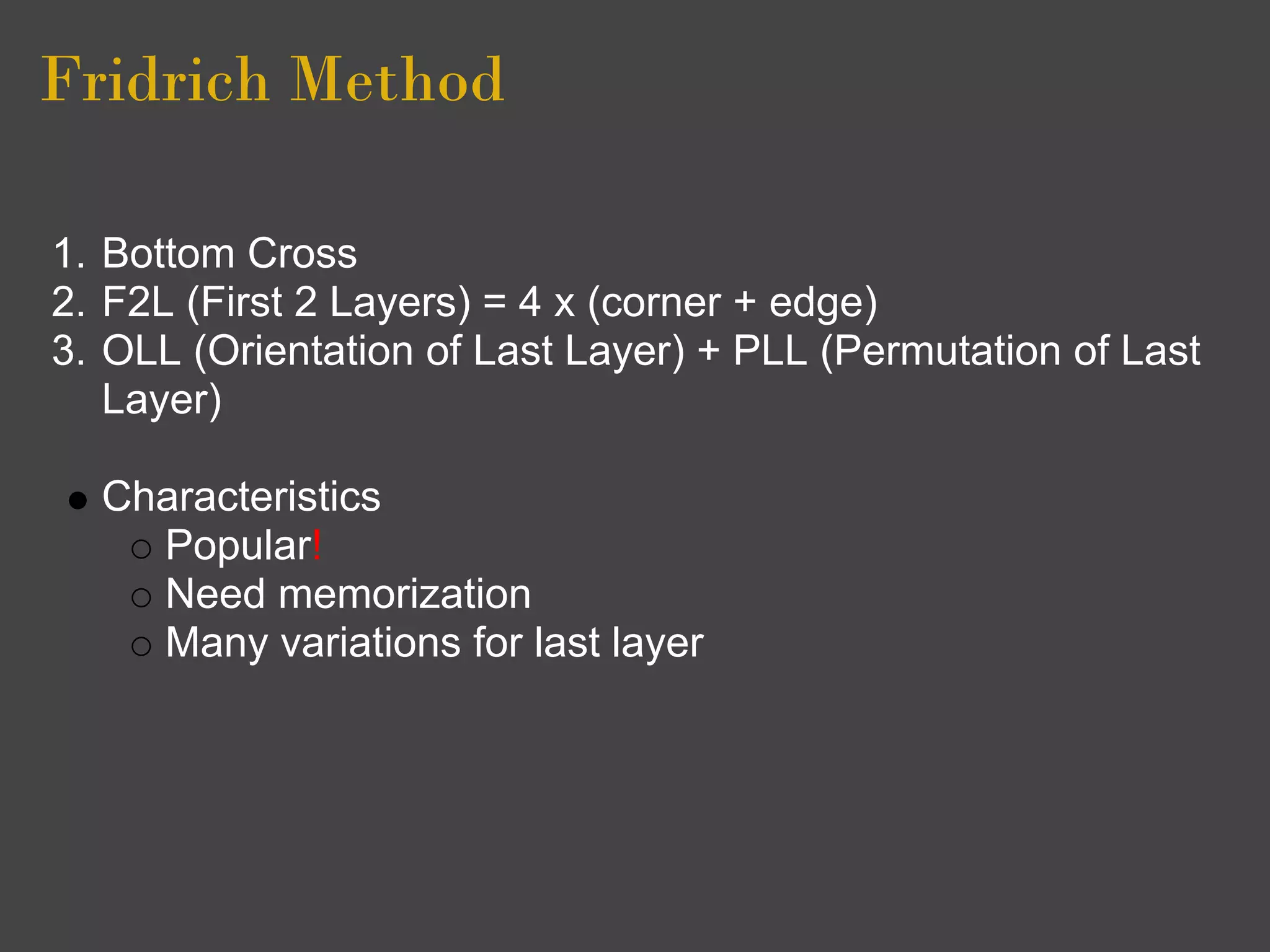 Fridrich Method

1. Bottom Cross
2. F2L (First 2 Layers) = 4 x (corner + edge)
3. OLL (Orientation of Last Layer) + PLL (Permutation of Last
   Layer)

  Characteristics
    Popular!
    Need memorization
    Many variations for last layer
 