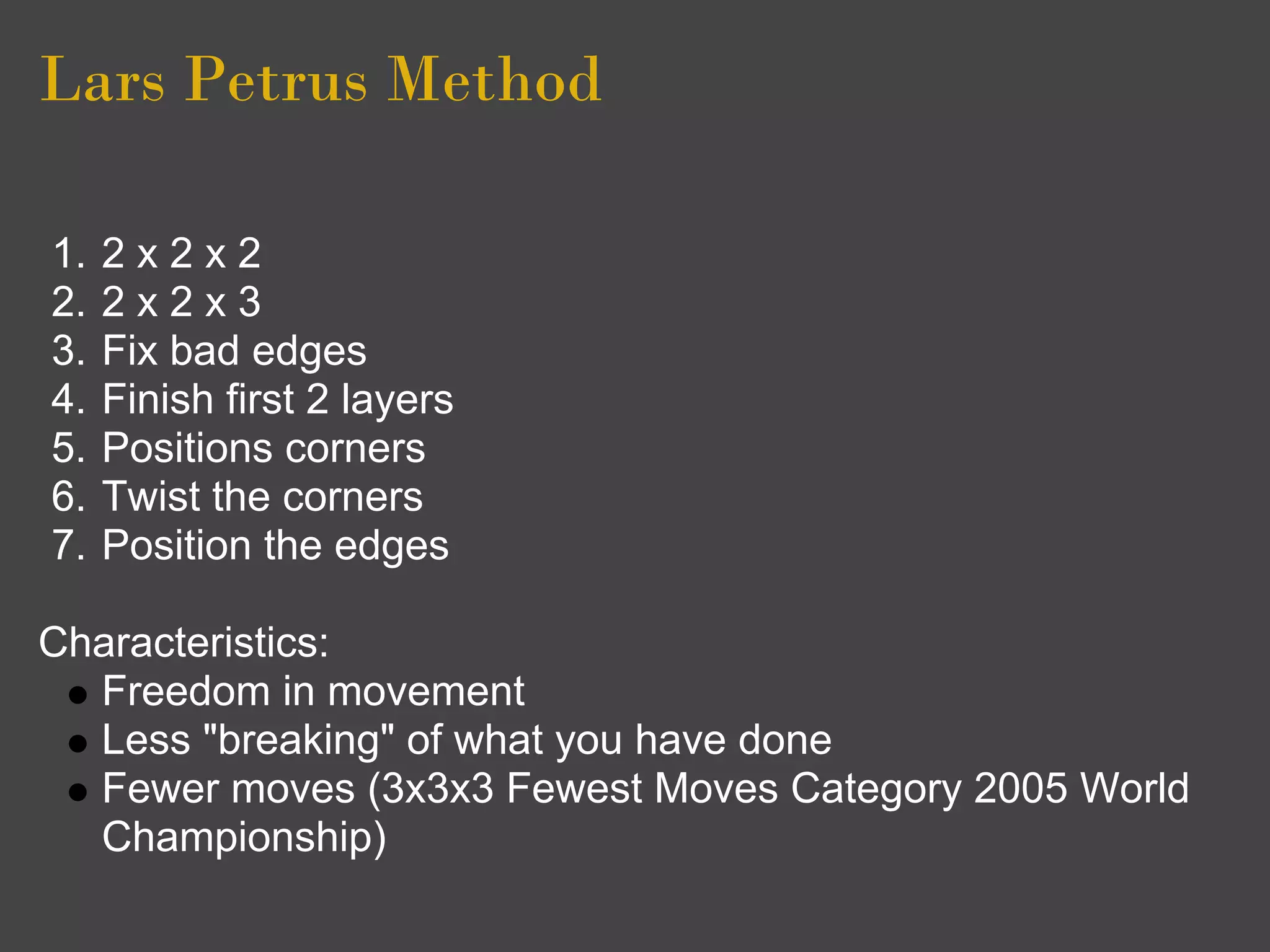 Lars Petrus Method

1.   2x2x2
2.   2x2x3
3.   Fix bad edges
4.   Finish first 2 layers
5.   Positions corners
6.   Twist the corners
7.   Position the edges

Characteristics:
  Freedom in movement
  Less "breaking" of what you have done
  Fewer moves (3x3x3 Fewest Moves Category 2005 World
  Championship)
 