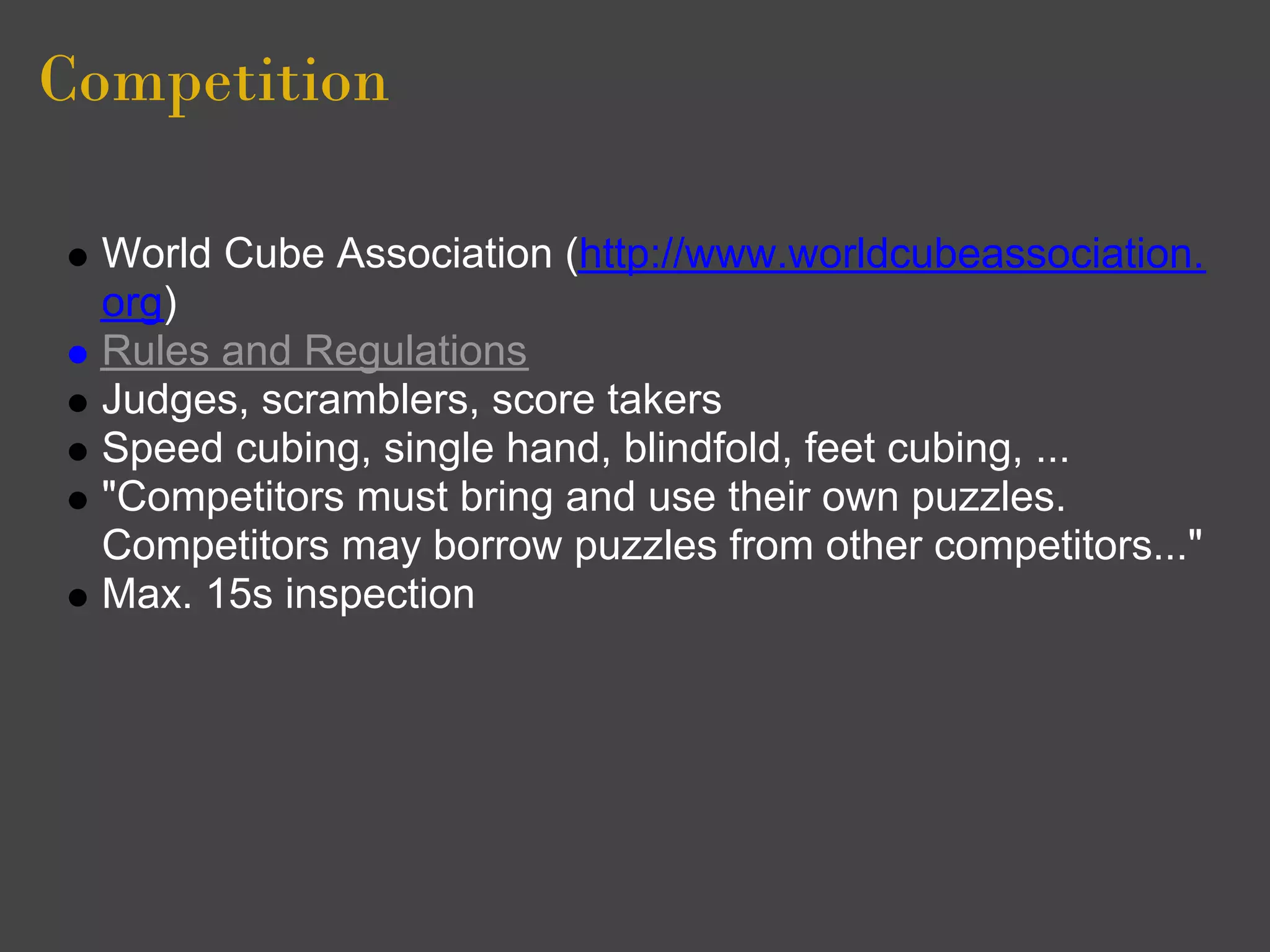 Competition

 World Cube Association (http://www.worldcubeassociation.
 org)
 Rules and Regulations
 Judges, scramblers, score takers
 Speed cubing, single hand, blindfold, feet cubing, ...
 "Competitors must bring and use their own puzzles.
 Competitors may borrow puzzles from other competitors..."
 Max. 15s inspection
 