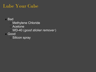 Lube Your Cube

 Bad
    Methylene Chloride
    Acetone
    WD-40 (good sticker remover )
 Good
    Silicon spray
 