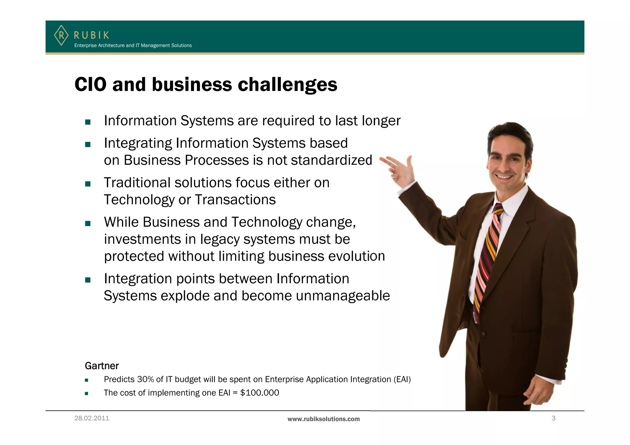 Enterprise Architecture and IT Management Solutions




CIO and business challenges
            Information Systems are required to last longer
            Integrating Information Systems based
            on Business Processes is not standardized
            Traditional solutions focus either on
            Technology or Transactions
            While Business and Technology change,
            investments in legacy systems must be
            protected without limiting business evolution
            Integration points between Information
            Systems explode and become unmanageable



    Gartner
            Predicts 30% of IT budget will be spent on Enterprise Application Integration (EAI)
            The cost of implementing one EAI = $100.000

28.02.2011                                                   www.rubiksolutions.com               3
 