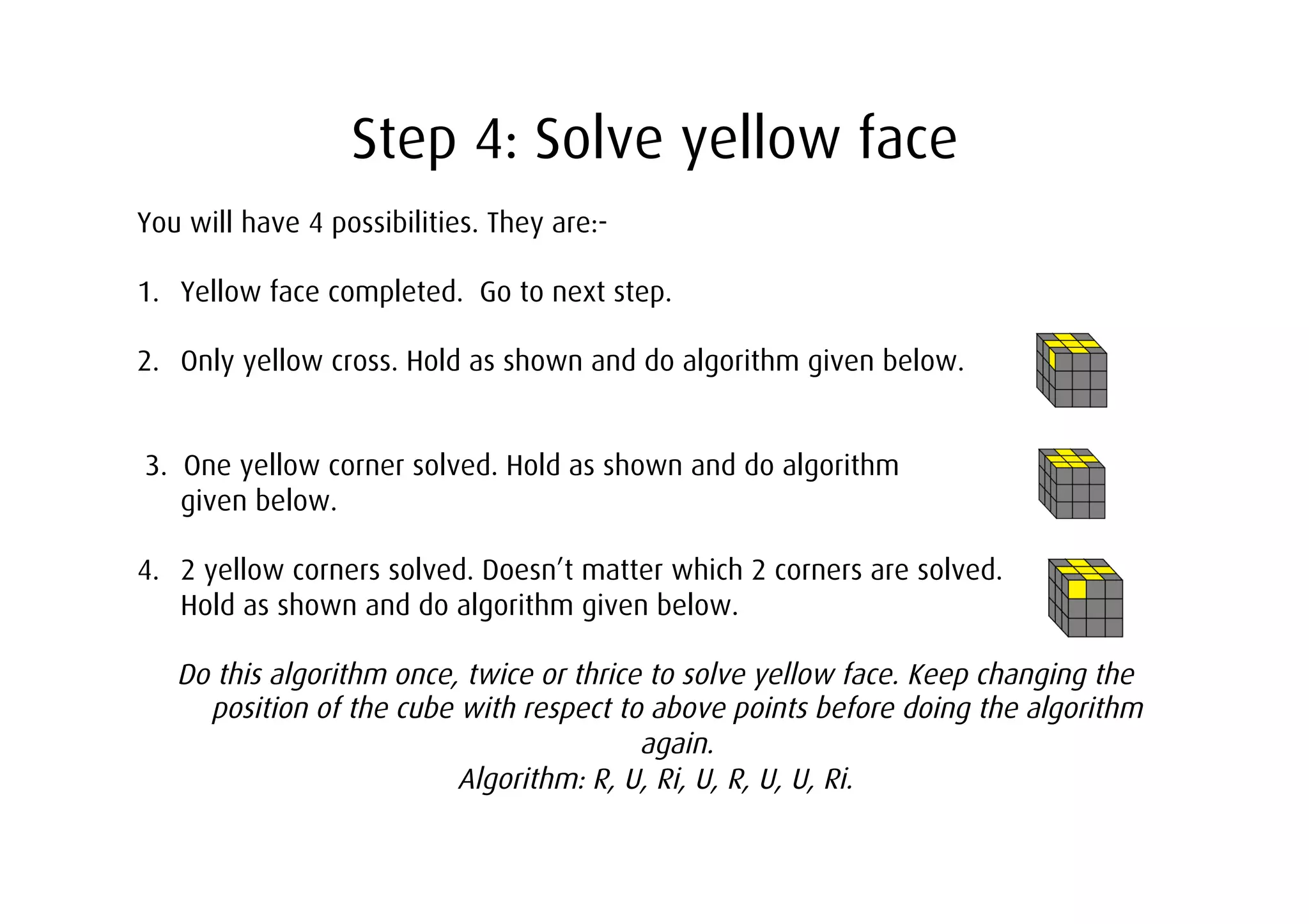 Step 4: Solve yellow face
You will have 4 possibilities. They are:-

1.  Yellow face completed. Go to next step.

2.  Only yellow cross. Hold as shown and do algorithm given below.


3. One yellow corner solved. Hold as shown and do algorithm
   given below.

4.  2 yellow corners solved. Doesn’t matter which 2 corners are solved.
    Hold as shown and do algorithm given below.

   Do this algorithm once, twice or thrice to solve yellow face. Keep changing the
     position of the cube with respect to above points before doing the algorithm
                                          again.
                          Algorithm: R, U, Ri, U, R, U, U, Ri.
 
