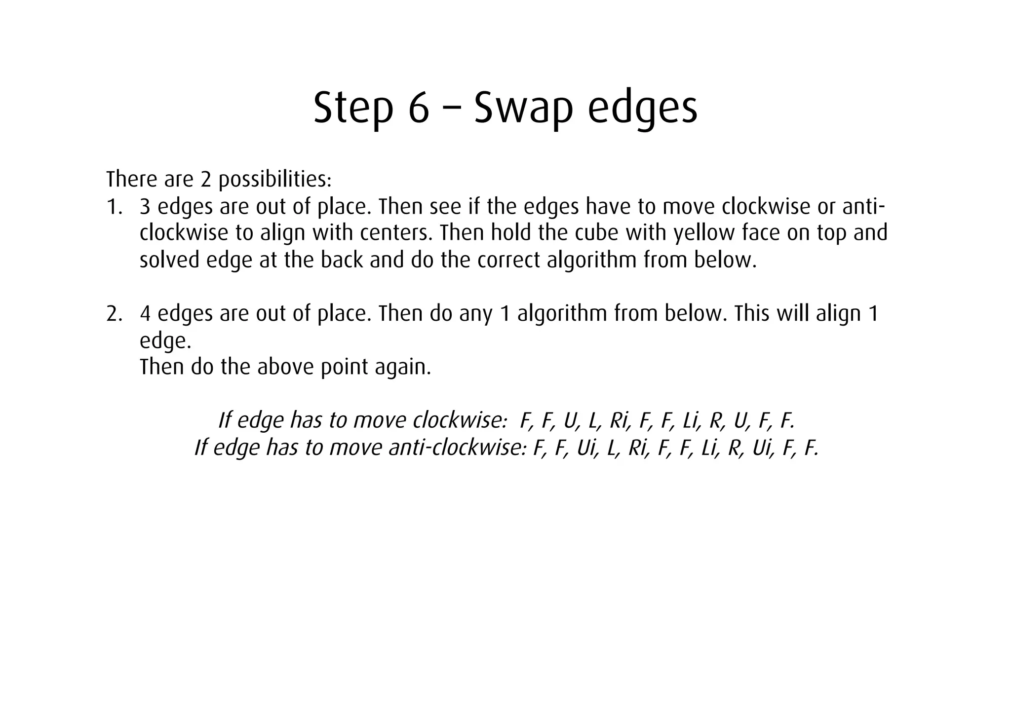 Step 6 – Swap edges
There are 2 possibilities:
1.  3 edges are out of place. Then see if the edges have to move clockwise or anti-
    clockwise to align with centers. Then hold the cube with yellow face on top and
    solved edge at the back and do the correct algorithm from below.

2.  4 edges are out of place. Then do any 1 algorithm from below. This will align 1
    edge.
    Then do the above point again.

            If edge has to move clockwise: F, F, U, L, Ri, F, F, Li, R, U, F, F.
         If edge has to move anti-clockwise: F, F, Ui, L, Ri, F, F, Li, R, Ui, F, F.
 
