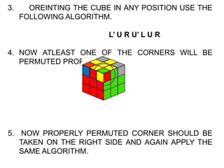 3. OREINTING THE CUBE IN ANY POSITION USE THE
FOLLOWING ALGORITHM.
L’ U R U’ L U R
4. NOW ATLEAST ONE OF THE CORNERS WILL BE
PERMUTED PROPERLY.
5. NOW PROPERLY PERMUTED CORNER SHOULD BE
TAKEN ON THE RIGHT SIDE AND AGAIN APPLY THE
SAME ALGORITHM.
 