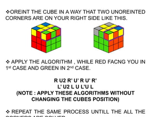 OREINT THE CUBE IN A WAY THAT TWO UNOREINTED
CORNERS ARE ON YOUR RIGHT SIDE LIKE THIS.
 APPLY THE ALGORITHM , WHILE RED FACNG YOU IN
1st CASE AND GREEN IN 2nd CASE.
R U2 R’ U’ R U’ R’
L’ U2 L U L’U L
(NOTE : APPLY THESE ALGORITHMS WITHOUT
CHANGING THE CUBES POSITION)
 REPEAT THE SAME PROCESS UNTILL THE ALL THE
 